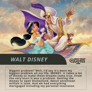 Biggest problem? Well, I'd say it's been my biggest problem all my life. MONEY. It takes a lot of money to make these dreams come true. From the very start it was a problem. Getting the money to open Disneyland. About seventeen million it took. And we had everything mortgaged including my personal insurance.