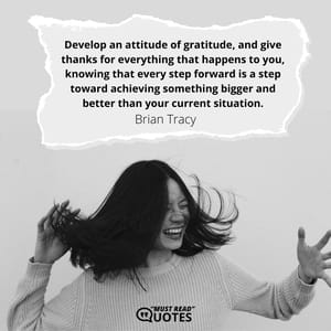 Develop an attitude of gratitude, and give thanks for everything that happens to you, knowing that every step forward is a step toward achieving something bigger and better than your current situation.