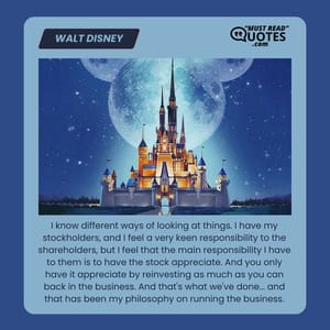 I know different ways of looking at things. I have my stockholders, and I feel a very keen responsibility to the shareholders, but I feel that the main responsibility I have to them is to have the stock appreciate. And you only have it appreciate by reinvesting as much as you can back in the business. And that's what we've done... and that has been my philosophy on running the business.