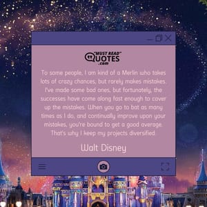 To some people, I am kind of a Merlin who takes lots of crazy chances, but rarely makes mistakes. I've made some bad ones, but fortunately, the successes have come along fast enough to cover up the mistakes. When you go to bat as many times as I do, and continually improve upon your mistakes, you're bound to get a good average. That's why I keep my projects diversified.
