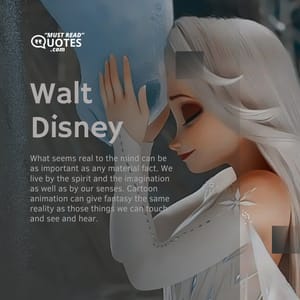 What seems real to the mind can be as important as any material fact. We live by the spirit and the imagination as well as by our senses. Cartoon animation can give fantasy the same reality as those things we can touch and see and hear.