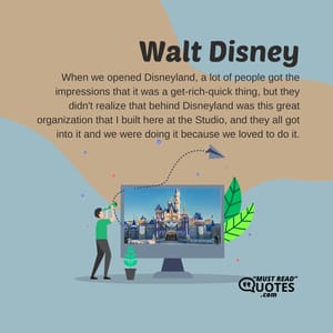 When we opened Disneyland, a lot of people got the impressions that it was a get-rich-quick thing, but they didn't realize that behind Disneyland was this great organization that I built here at the Studio, and they all got into it and we were doing it because we loved to do it.