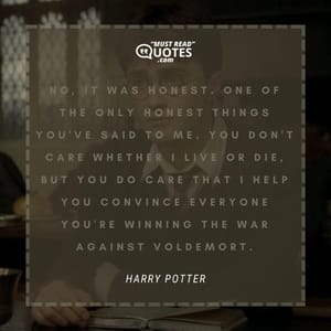 No, it was honest. One of the only honest things you've said to me. You don't care whether I live or die, but you do care that I help you convince everyone you're winning the war against Voldemort.