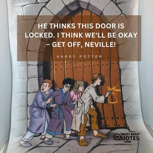 He thinks this door is locked. I think we'll be okay – get off, Neville!