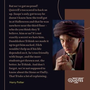But we've got no proof! Quirrell's too scared to back us up. Snape's only got to say he doesn't know how the troll got in at Halloween and that he was nowhere near the third floor – who do you think they'll believe, him or us? It's not exactly a secret we hate him, Dumbledore'll think we made it up to get him sacked. Filch wouldn't help us if his life depended on it, he's too friendly with Snape, and the more students get thrown out, the better, he'll think. And don't forget, we're not supposed to know about the Stone or Fluffy. That'll take a lot of explaining.
