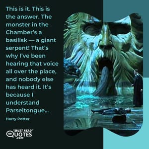 This is it. This is the answer. The monster in the Chamber’s a basilisk — a giant serpent! That’s why I’ve been hearing that voice all over the place, and nobody else has heard it. It’s because I understand Parseltongue...