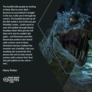 The basilisk kills people by looking at them. But no one’s died — because no one looked it straight in the eye. Colin saw it through his camera. The basilisk burned up all the film inside it, but Colin just got Petrified. Justin... Justin must’ve seen the basilisk through Nearly Headless Nick! Nick got the full blast of it, but he couldn’t die again... and Hermione and that Ravenclaw prefect were found with a mirror next to them. Hermione had just realized the monster was a basilisk. I bet you anything she warned the first person she met to look around corners with a mirror first! And that girl pulled out her mirror — and...