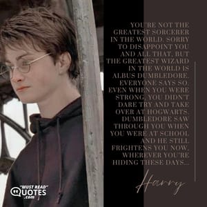 You’re not the greatest sorcerer in the world. Sorry to disappoint you and all that, but the greatest wizard in the world is Albus Dumbledore. Everyone says so. Even when you were strong, you didn’t dare try and take over at Hogwarts. Dumbledore saw through you when you were at school and he still frightens you now, wherever you’re hiding these days...