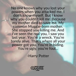 No one knows why you lost your powers when you attacked me. I don’t know myself. But I know why you couldn’t kill me. Because my mother died to save me. My common Muggle-born mother. She stopped you killing me. And I’ve seen the real you, I saw you last year. You’re a wreck. You’re barely alive. That’s where all your power got you. You’re in hiding. You’re ugly, you’re foul...