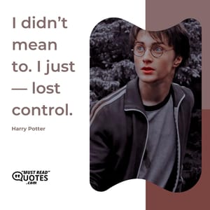 I didn’t mean to. I just — lost control.