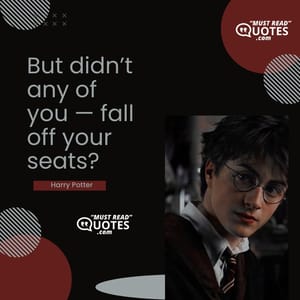 But didn’t any of you — fall off your seats?