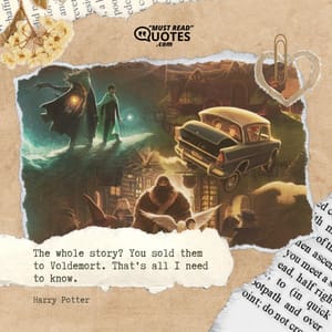 The whole story? You sold them to Voldemort. That’s all I need to know.