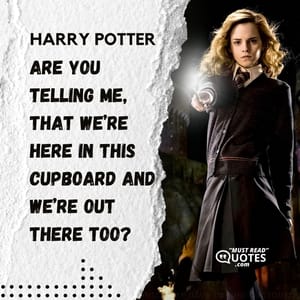 Are you telling me, that we’re here in this cupboard and we’re out there too?