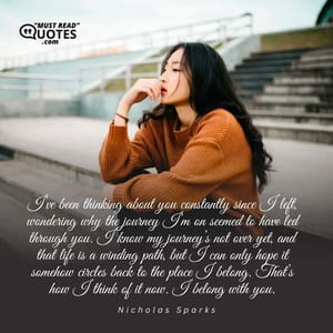 I’ve been thinking about you constantly since I left, wondering why the journey I’m on seemed to have led through you. I know my journey’s not over yet, and that life is a winding path, but I can only hope it somehow circles back to the place I belong. That’s how I think of it now. I belong with you.