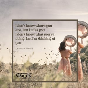 I don’t know where you are, but I miss you. I don’t know what you’re doing, but I’m thinking of you.