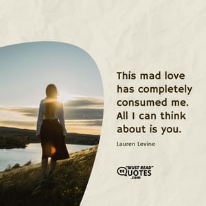 This mad love has completely consumed me. All I can think about is you.