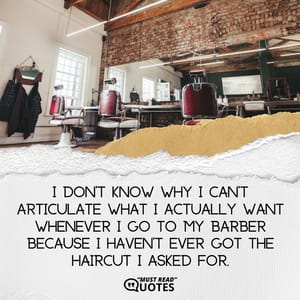 I don’t know why I can’t articulate what I actually want whenever I go to my barber because I haven’t ever got the haircut I asked for.