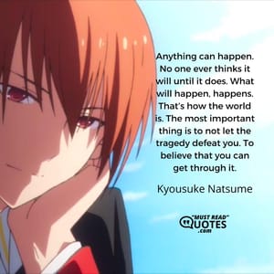 Anything can happen. No one ever thinks it will until it does. What will happen, happens. That’s how the world is. The most important thing is to not let the tragedy defeat you. To believe that you can get through it.