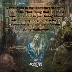 Loneliness is my least favorite thing about life. That thing that I’m most worried about is just being alone without anybody to care for or someone who will care for me.