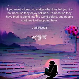 If you meet a loner, no matter what they tell you, it’s not because they enjoy solitude. It’s because they have tried to blend into the world before, and people continue to disappoint them.