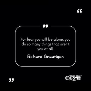 For fear you will be alone, you do so many things that aren’t you at all.