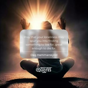 Pray that your loneliness may spur you into finding something to live for, great enough to die for.