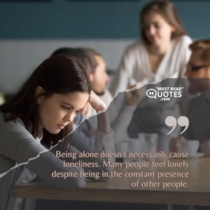 Being alone doesn’t necessarily cause loneliness. Many people feel lonely despite being in the constant presence of other people.