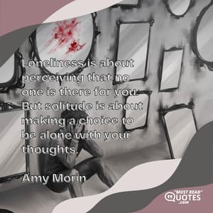 Loneliness is about perceiving that no one is there for you. But solitude is about making a choice to be alone with your thoughts.