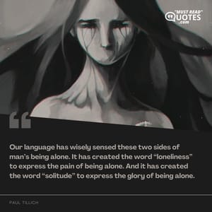 Our language has wisely sensed these two sides of man’s being alone. It has created the word “loneliness” to express the pain of being alone. And it has created the word “solitude” to express the glory of being alone.