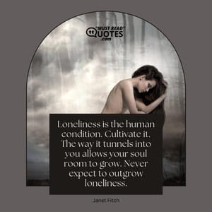 Loneliness is the human condition. Cultivate it. The way it tunnels into you allows your soul room to grow. Never expect to outgrow loneliness.