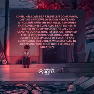 Loneliness can be a relentless companion, casting shadows over our hearts and minds. But amid the darkness, remember that loneliness can also be a teacher. It teaches us to appreciate the value of genuine connection, to seek out kindred spirits who ignite our souls, and to cultivate a deep sense of empathy and compassion for others who may also be grappling with their own feelings of isolation.
