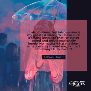 …I also believe that introversion is my greatest strength. I have such a strong inner life that I’m never bored and only occasionally lonely. No matter what mayhem is happening around me, I know I can always turn inward.