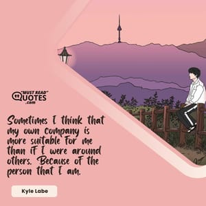 Sometimes I think that my own company is more suitable for me than if I were around others. Because of the person that I am.