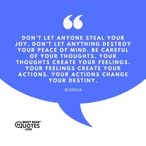 Don’t let anyone steal your joy. Don’t let anything destroy your peace of mind. Be careful of your thoughts. Your thoughts create your feelings. Your feelings create your actions. Your actions change your destiny.