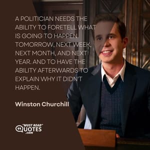 A politician needs the ability to foretell what is going to happen tomorrow, next week, next month, and next year. And to have the ability afterwards to explain why it didn't happen.