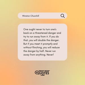 One ought never to turn one's back on a threatened danger and try to run away from it. If you do that, you will double the danger. But if you meet it promptly and without flinching, you will reduce the danger by half. Never run away from anything. Never!