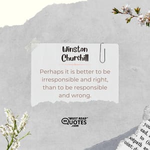 Perhaps it is better to be irresponsible and right, than to be responsible and wrong.