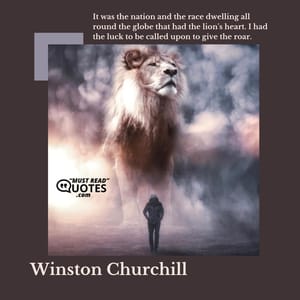 It was the nation and the race dwelling all round the globe that had the lion's heart. I had the luck to be called upon to give the roar.