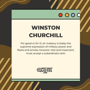 For good or for ill, air mastery is today the supreme expression of military power and fleets and armies, however vital and important, must accept a subordinate rank.