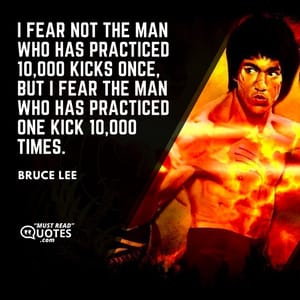 I fear not the man who has practiced 10,000 kicks once, but I fear the man who has practiced one kick 10,000 times.