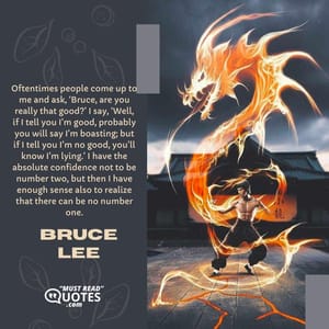 Oftentimes people come up to me and ask, ‘Bruce, are you really that good?’ I say, ‘Well, if I tell you I’m good, probably you will say I’m boasting; but if I tell you I’m no good, you’ll know I’m lying.’ I have the absolute confidence not to be number two, but then I have enough sense also to realize that there can be no number one.