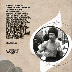 If you always put limits on what you can do, physical or anything else, it’ll spread over into the rest of your life. It’ll spread into your work, into your morality, into your entire being. There are no limits. There are plateaus, but you must not stay there, you must go beyond them. If it kills you, it kills you. A man must constantly exceed his level.