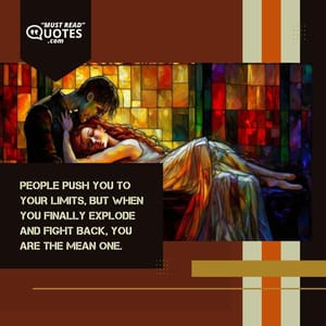 People push you to your limits, but when you finally explode and fight back, you are the mean one.