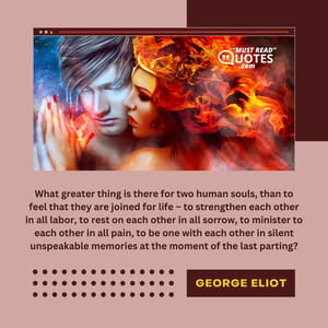 What greater thing is there for two human souls, than to feel that they are joined for life – to strengthen each other in all labor, to rest on each other in all sorrow, to minister to each other in all pain, to be one with each other in silent unspeakable memories at the moment of the last parting?