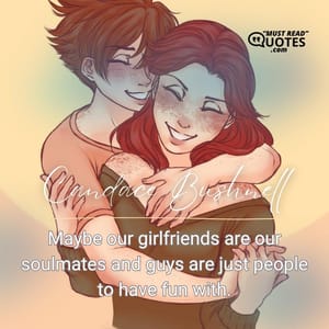 Maybe our girlfriends are our soulmates and guys are just people to have fun with.