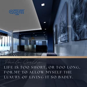 Life is too short, or too long, for me to allow myself the luxury of living it so badly.