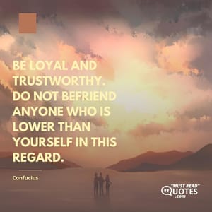 Be loyal and trustworthy. Do not befriend anyone who is lower than yourself in this regard.