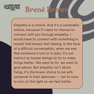 Empathy is a choice. And it’s a vulnerable choice, because if I were to choose to connect with you through empathy, I would have to connect with something in myself that knows that feeling. In the face of a difficult conversation, when we see that someone’s hurt or in pain, it’s our instinct as human beings to try to make things better. We want to fix, we want to give advice. But empathy isn’t about fixing, it’s the brave choice to be with someone in their darkness — not to race to turn on the light so we feel better.