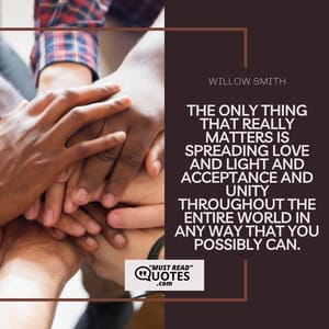 The only thing that really matters is spreading love and light and acceptance and unity throughout the entire world in any way that you possibly can.