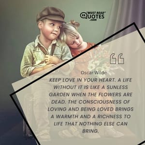 Keep love in your heart. A life without it is like a sunless garden when the flowers are dead. The consciousness of loving and being loved brings a warmth and a richness to life that nothing else can bring.